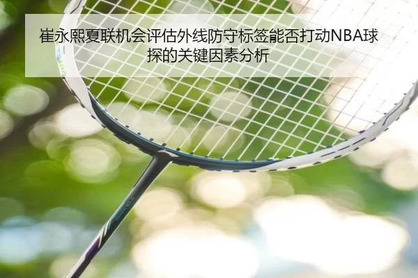 崔永熙夏联机会评估外线防守标签能否打动NBA球探的关键因素分析